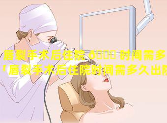 唇裂手术后住院 🐎 时间需多久「唇裂手术后住院时间需多久出院」